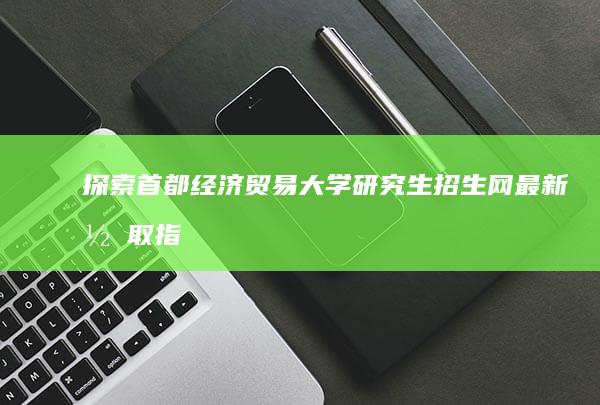 探索首都经济贸易大学研究生招生网：最新录取指南与资讯速递