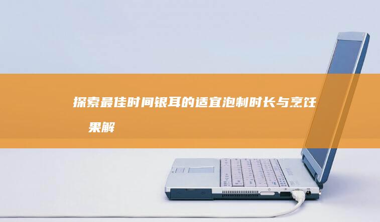 探索最佳时间：银耳的适宜泡制时长与烹饪效果解析